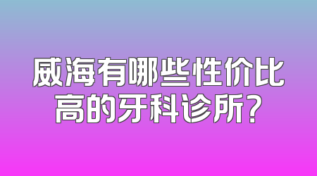 威海有哪些性价比高的牙科诊所？