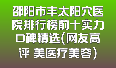 邵阳市丰太阳穴医院排行榜前十实力口碑精选（网友高评徳美医疗美容）