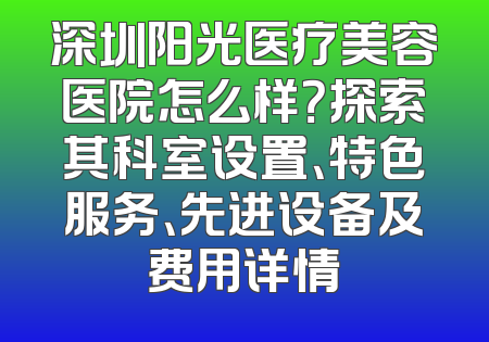 深圳阳光医疗美容医院怎么样？探索其科室设置、特色服务、先进设备及费用详情