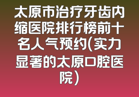 太原市治疗牙齿内缩医院排行榜前十名人气预约（实力显著的太原口腔医院）