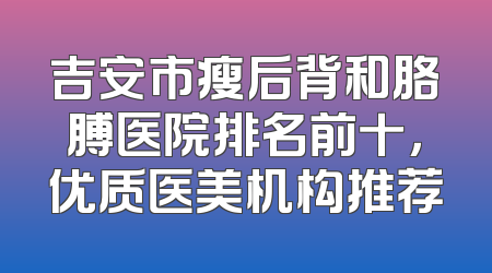 吉安市瘦后背和胳膊医院排名前十，优质医美机构推荐