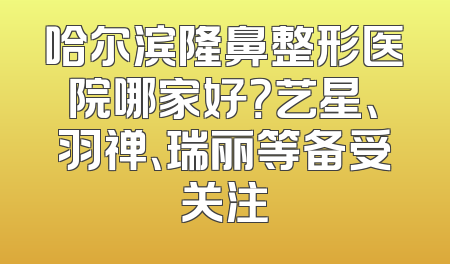 哈尔滨隆鼻整形医院哪家好？艺星、羽禅、瑞丽等备受关注