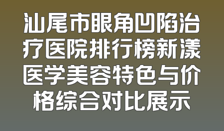 汕尾市眼角凹陷治疗医院排行榜新漾医学美容特色与价格综合对比展示