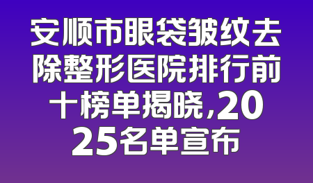 安顺市眼袋皱纹去除整形医院排行前十榜单揭晓，2025名单宣布