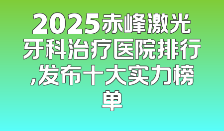 2025赤峰激光牙科治疗医院排行，发布十大实力榜单