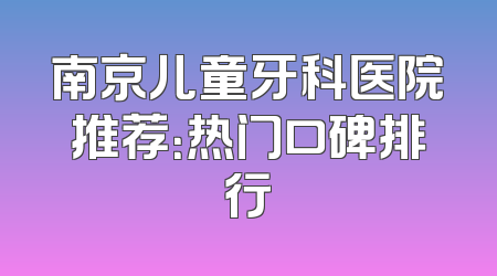南京儿童牙科医院推荐：热门口碑排行