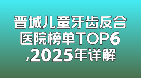 晋城儿童牙齿反合医院榜单TOP6，2025年详解