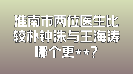 淮南市两位医生比较朴钟洙与王海涛哪个更**？