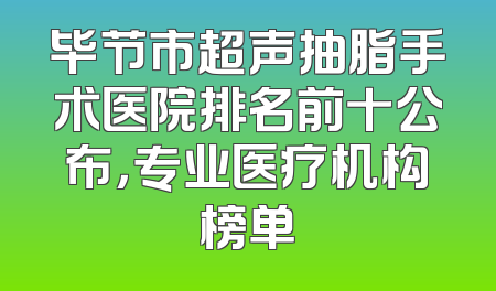 毕节市超声抽脂手术医院排名前十公布，专业医疗机构榜单