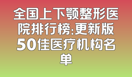 全国上下颚整形医院排行榜：更新版50佳医疗机构名单