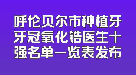 呼伦贝尔市种植牙牙冠氧化锆医生十强名单一览表发布