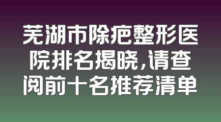芜湖市除疤整形医院排名揭晓，请查阅前十名推荐清单