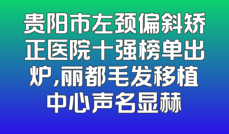 贵阳市左颈偏斜矫正医院十强榜单出炉，丽都毛发移植中心声名显赫