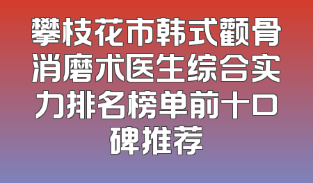 攀枝花市韩式颧骨消磨术医生综合实力排名榜单前十口碑推荐