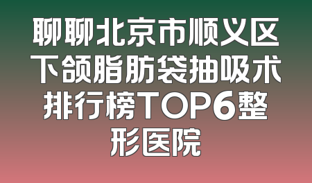 聊聊北京市顺义区下颌脂肪袋抽吸术排行榜TOP6整形医院