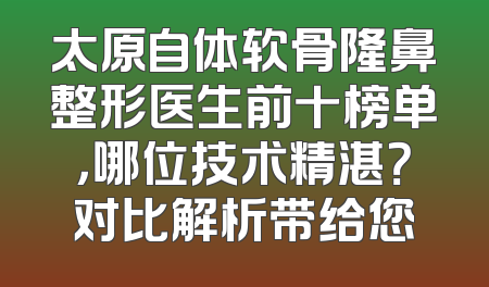 太原自体软骨隆鼻整形医生前十榜单，哪位技术精湛？对比解析带给您