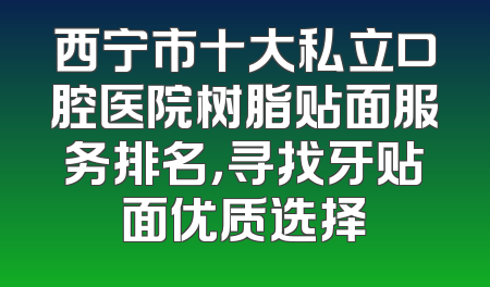 西宁市十大私立口腔医院树脂贴面服务排名，寻找牙贴面优质选择