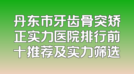 丹东市牙齿骨突矫正实力医院排行前十推荐及实力筛选