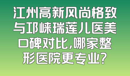 江州高新风尚格致与邛崃瑞莲儿医美口碑对比，哪家整形医院更专业？
