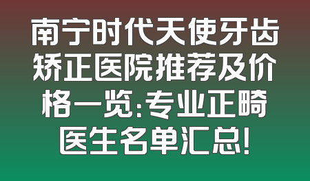 南宁时代天使牙齿矫正医院推荐及价格一览：专业正畸医生名单汇总！