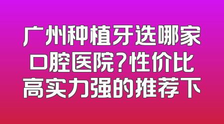 广州种植牙选哪家口腔医院？性价比高实力强的推荐下