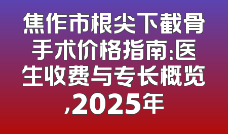 焦作市根尖下截骨手术价格指南：医生收费与专长概览，2025年