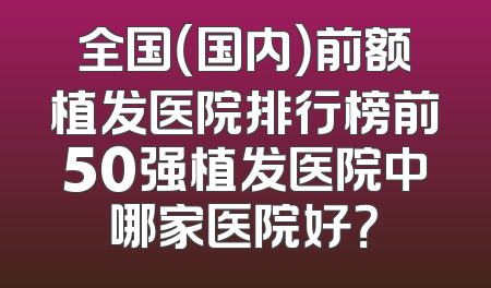 全国（国内）前额植发医院排行榜前50强植发医院中哪家医院好？