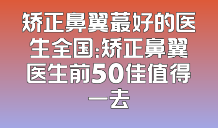 矫正鼻翼蕞好的医生全国：矫正鼻翼医生前50佳值得一去