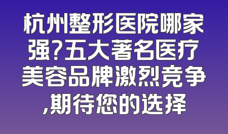 杭州整形医院哪家强？五大著名医疗美容品牌激烈竞争，期待您的选择