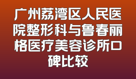 广州荔湾区人民医院整形科与鲁春丽格医疗美容诊所口碑比较