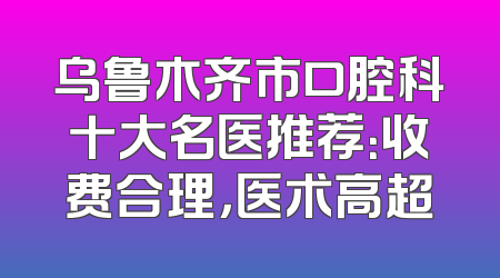 乌鲁木齐市口腔科十大名医推荐：收费合理，医术高超