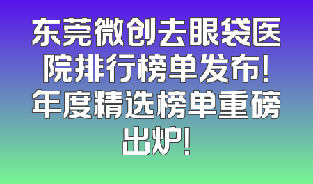 东莞微创去眼袋医院排行榜单发布！年度精选榜单重磅出炉！