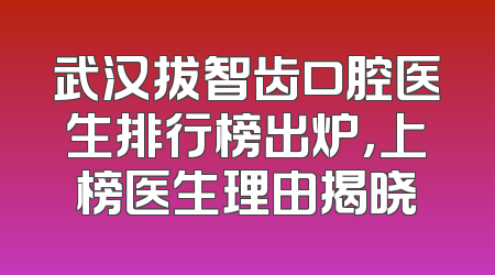 武汉拔智齿口腔医生排行榜出炉，上榜医生理由揭晓