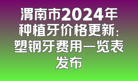 渭南市2024年种植牙价格更新：塑钢牙费用一览表发布