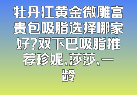 牡丹江黄金微雕富贵包吸脂选择哪家好？双下巴吸脂推荐珍妮、莎莎、一龄