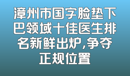 漳州市国字脸垫下巴领域十佳医生排名新鲜出炉，争夺正规位置