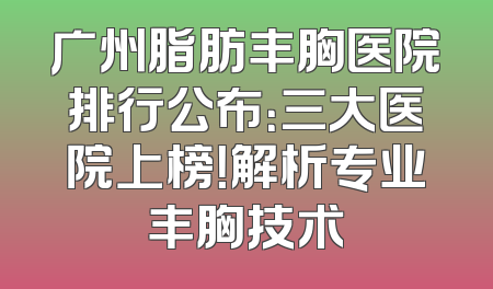 广州脂肪丰胸医院排行公布：三大医院上榜！解析专业丰胸技术