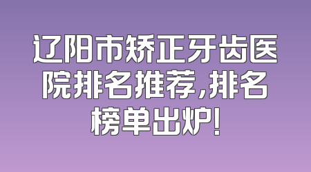 辽阳市矫正牙齿医院排名推荐，排名榜单出炉！