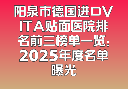 阳泉市德国进口VITA贴面医院排名前三榜单一览：2025年度名单曝光