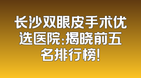 长沙双眼皮手术优选医院：揭晓前五名排行榜！