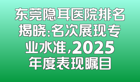 东莞隐耳医院排名揭晓：名次展现专业水准，2025年度表现瞩目
