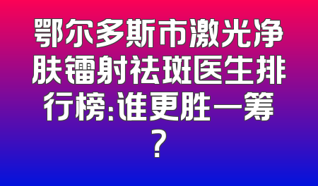 鄂尔多斯市激光净肤镭射祛斑医生排行榜：谁更胜一筹？