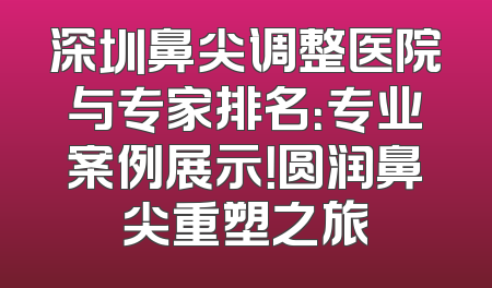 深圳鼻尖调整医院与专家排名：专业案例展示！圆润鼻尖重塑之旅