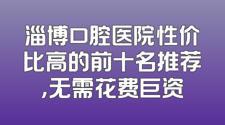 淄博口腔医院性价比高的前十名推荐，无需花费巨资