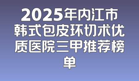 2025年内江市韩式包皮环切术优质医院三甲推荐榜单