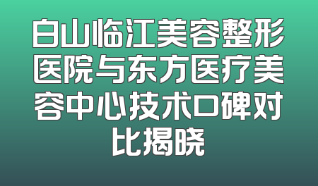 白山临江美容整形医院与东方医疗美容中心技术口碑对比揭晓