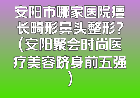 安阳市哪家医院擅长畸形鼻头整形？(安阳聚会时尚医疗美容跻身前五强)