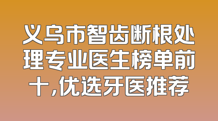 义乌市智齿断根处理专业医生榜单前十，优选牙医推荐
