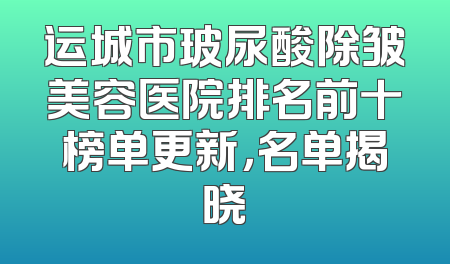 运城市玻尿酸除皱美容医院排名前十榜单更新，名单揭晓
