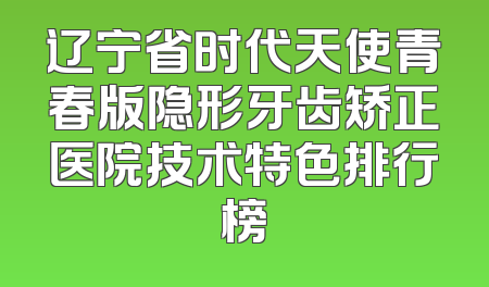 辽宁省时代天使青春版隐形牙齿矫正医院技术特色排行榜